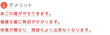 【デメリット】 あごの骨がやせてきます。健康な歯に負担がかかります。味覚が異なり、発音もよく出来なくなります。