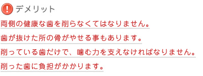 【デメリット】両側の健康な歯を削らなくてはなりません。歯が抜けた所の骨がやせる事もあります。削っている歯だけで、噛む力を支えなければなりません。削った歯に負担がかかります。